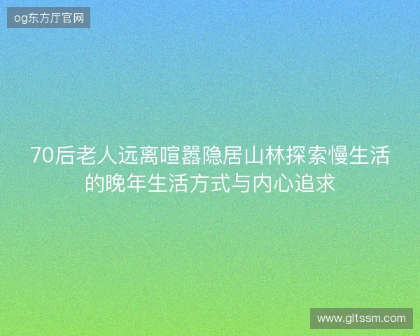 70后老人远离喧嚣隐居山林探索慢生活的晚年生活方式与内心追求