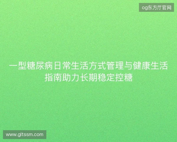 一型糖尿病日常生活方式管理与健康生活指南助力长期稳定控糖