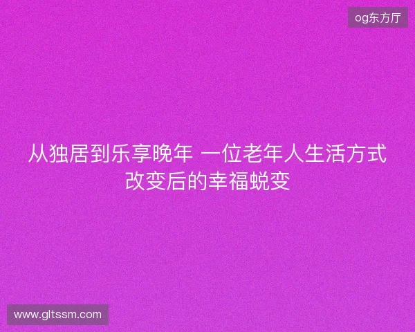 从独居到乐享晚年 一位老年人生活方式改变后的幸福蜕变